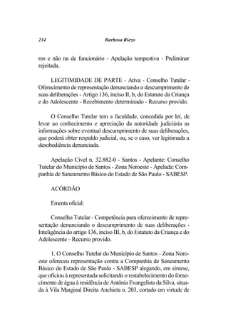 234                           Barbosa Riezo


ros e não na de funcionário - Apelação tempestiva - Preliminar
rejeitada.

     LEGITIMIDADE DE PARTE - Ativa - Conselho Tutelar -
Oferecimento de representação denunciando o descumprimento de
suas deliberações - Artigo 136, inciso II, b, do Estatuto da Criança
e do Adolescente - Recebimento determinado - Recurso provido.

     O Conselho Tutelar tem a faculdade, concedida por lei, de
levar ao conhecimento e apreciação da autoridade judiciária as
informações sobre eventual descumprimento de suas deliberações,
que poderá obter respaldo judicial, ou, se o caso, ver legitimada a
desobediência denunciada.

     Apelação Cível n. 32.882-0 - Santos - Apelante: Conselho
Tutelar do Município de Santos - Zona Noroeste - Apelada: Com-
panhia de Saneamento Básico do Estado de São Paulo - SABESP.

      ACÓRDÃO

      Ementa oficial:

      Conselho Tutelar - Competência para oferecimento de repre-
sentação denunciando o descumprimento de suas deliberações -
Inteligência do artigo 136, inciso III, b, do Estatuto da Criança e do
Adolescente - Recurso provido.

      1. O Conselho Tutelar do Município de Santos - Zona Noro-
este ofereceu representação contra a Companhia de Saneamento
Básico do Estado de São Paulo - SABESP alegando, em síntese,
que oficiou à representada solicitando o restabelecimento do forne-
cimento de água à residência de Antônia Evangelista da Silva, situa-
da à Vila Marginal Direita Anchieta n. 203, cortado em virtude de
 
