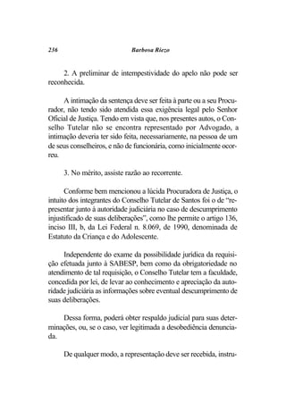 236                          Barbosa Riezo


     2. A preliminar de intempestividade do apelo não pode ser
reconhecida.

     A intimação da sentença deve ser feita à parte ou a seu Procu-
rador, não tendo sido atendida essa exigência legal pelo Senhor
Oficial de Justiça. Tendo em vista que, nos presentes autos, o Con-
selho Tutelar não se encontra representado por Advogado, a
intimação deveria ter sido feita, necessariamente, na pessoa de um
de seus conselheiros, e não de funcionária, como inicialmente ocor-
reu.

      3. No mérito, assiste razão ao recorrente.

      Conforme bem mencionou a lúcida Procuradora de Justiça, o
intuito dos integrantes do Conselho Tutelar de Santos foi o de “re-
presentar junto à autoridade judiciária no caso de descumprimento
injustificado de suas deliberações”, como lhe permite o artigo 136,
inciso III, b, da Lei Federal n. 8.069, de 1990, denominada de
Estatuto da Criança e do Adolescente.

     Independente do exame da possibilidade jurídica da requisi-
ção efetuada junto à SABESP, bem como da obrigatoriedade no
atendimento de tal requisição, o Conselho Tutelar tem a faculdade,
concedida por lei, de levar ao conhecimento e apreciação da auto-
ridade judiciária as informações sobre eventual descumprimento de
suas deliberações.

    Dessa forma, poderá obter respaldo judicial para suas deter-
minações, ou, se o caso, ver legitimada a desobediência denuncia-
da.

      De qualquer modo, a representação deve ser recebida, instru-
 