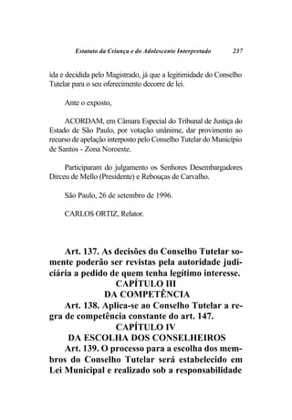 Estatuto da Criança e do Adolescente Interpretado    237


ída e decidida pelo Magistrado, já que a legitimidade do Conselho
Tutelar para o seu oferecimento decorre de lei.

     Ante o exposto,

     ACORDAM, em Câmara Especial do Tribunal de Justiça do
Estado de São Paulo, por votação unânime, dar provimento ao
recurso de apelação interposto pelo Conselho Tutelar do Município
de Santos - Zona Noroeste.

     Participaram do julgamento os Senhores Desembargadores
Dirceu de Mello (Presidente) e Rebouças de Carvalho.

     São Paulo, 26 de setembro de 1996.

     CARLOS ORTIZ, Relator.



    Art. 137. As decisões do Conselho Tutelar so-
mente poderão ser revistas pela autoridade judi-
ciária a pedido de quem tenha legítimo interesse.
                 CAPÍTULO III
              DA COMPETÊNCIA
    Art. 138. Aplica-se ao Conselho Tutelar a re-
gra de competência constante do art. 147.
                 CAPÍTULO IV
     DA ESCOLHA DOS CONSELHEIROS
    Art. 139. O processo para a escolha dos mem-
bros do Conselho Tutelar será estabelecido em
Lei Municipal e realizado sob a responsabilidade
 