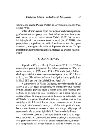 Estatuto da Criança e do Adolescente Interpretado          23


submete seu agente, Policial Militar, às conseqüências do art. 2º da
Lei 8.072/90.
      Sobre a tortura contra preso, como qualificadora ou agravante
genérica de outros tipos penais, não incidem as conseqüências de
ordem material ou processual, do art. 2º da Lei 8.072/90, porque a
lei, injunção de mandamento constitucional (art. 5º, XLIII), não
proporciona o supedÍneo requerido à moldura de um fato típico
autônomo, abrangente de todas as hipóteses de tortura. O tipo
penal tortura restringe seu alcance à proteção de criança e adoles-
cente.

                        5. COMPETÊNCIA

      Segundo a CF, art. 125, § 4º, c/c o art. 9º, I e II, CPM, a
competência para o julgamento dos delitos previstos no CP e, si-
multaneamente, no CPM (arts. 129 e 209) é da Justiça Militar,
desde que satisfeitos, no último caso, o disposto no art. 9º, II, letras
a, b, c, etc. São crimes militares impróprios, como preleciona
MIRABETE, em seu Manual de Direito Penal (5).
      A competência da Justiça Castrense, na conformidade da Lei
Maior e do CPM recai, unicamente, em crimes previstos naquele
código. Ausente previsão legal, o crime, ainda que realizado por
Militar, no exercício de suas funções, refoge à competência da
Justiça Militar. Há exemplos: o crime de abuso de autoridade (Lei
4.898/67), da responsabilidade de militar nas condições acima, tem
seu julgamento deferido à Justiça comum, o mesmo se verificando
em relação à tortura contra criança ou adolescente, praticada, em-
bora, por militar em situação de serviço, uma vez que a figura penal
mencionada não encontra tipicidade do Estatuto dos Militares.
      Finalizando, oportuna é a citação de mais um trecho do julga-
do já invocado: “O crime de tortura contra criança e adolescente,
cuja prática absorve os delitos de lesões corporais leves, submete-
se à competência da Justiça comum do Estado-membro, eis que
 