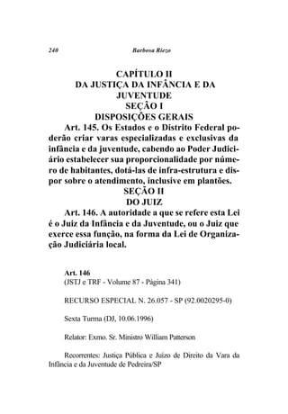240                          Barbosa Riezo



                   CAPÍTULO II
        DA JUSTIÇA DA INFÂNCIA E DA
                   JUVENTUDE
                     SEÇÃO I
             DISPOSIÇÕES GERAIS
     Art. 145. Os Estados e o Distrito Federal po-
derão criar varas especializadas e exclusivas da
infância e da juventude, cabendo ao Poder Judici-
ário estabelecer sua proporcionalidade por núme-
ro de habitantes, dotá-las de infra-estrutura e dis-
por sobre o atendimento, inclusive em plantões.
                     SEÇÃO II
                     DO JUIZ
     Art. 146. A autoridade a que se refere esta Lei
é o Juiz da Infância e da Juventude, ou o Juiz que
exerce essa função, na forma da Lei de Organiza-
ção Judiciária local.


      Art. 146
      (JSTJ e TRF - Volume 87 - Página 341)

      RECURSO ESPECIAL N. 26.057 - SP (92.0020295-0)

      Sexta Turma (DJ, 10.06.1996)

      Relator: Exmo. Sr. Ministro William Patterson

     Recorrentes: Justiça Pública e Juízo de Direito da Vara da
Infância e da Juventude de Pedreira/SP
 