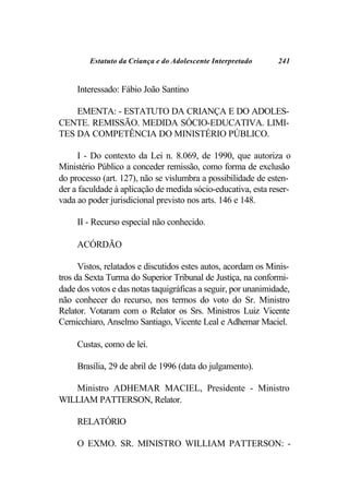 Estatuto da Criança e do Adolescente Interpretado     241


     Interessado: Fábio João Santino

    EMENTA: - ESTATUTO DA CRIANÇA E DO ADOLES-
CENTE. REMISSÃO. MEDIDA SÓCIO-EDUCATIVA. LIMI-
TES DA COMPETÊNCIA DO MINISTÉRIO PÚBLICO.

      I - Do contexto da Lei n. 8.069, de 1990, que autoriza o
Ministério Público a conceder remissão, como forma de exclusão
do processo (art. 127), não se vislumbra a possibilidade de esten-
der a faculdade à aplicação de medida sócio-educativa, esta reser-
vada ao poder jurisdicional previsto nos arts. 146 e 148.

     II - Recurso especial não conhecido.

     ACÓRDÃO

      Vistos, relatados e discutidos estes autos, acordam os Minis-
tros da Sexta Turma do Superior Tribunal de Justiça, na conformi-
dade dos votos e das notas taquigráficas a seguir, por unanimidade,
não conhecer do recurso, nos termos do voto do Sr. Ministro
Relator. Votaram com o Relator os Srs. Ministros Luiz Vicente
Cernicchiaro, Anselmo Santiago, Vicente Leal e Adhemar Maciel.

     Custas, como de lei.

     Brasília, 29 de abril de 1996 (data do julgamento).

   Ministro ADHEMAR MACIEL, Presidente - Ministro
WILLIAM PATTERSON, Relator.

     RELATÓRIO

     O EXMO. SR. MINISTRO WILLIAM PATTERSON: -
 