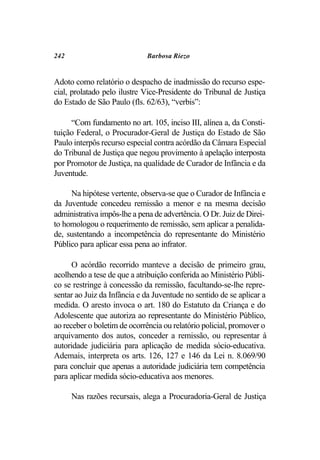 242                          Barbosa Riezo


Adoto como relatório o despacho de inadmissão do recurso espe-
cial, prolatado pelo ilustre Vice-Presidente do Tribunal de Justiça
do Estado de São Paulo (fls. 62/63), “verbis”:

     “Com fundamento no art. 105, inciso III, alínea a, da Consti-
tuição Federal, o Procurador-Geral de Justiça do Estado de São
Paulo interpôs recurso especial contra acórdão da Câmara Especial
do Tribunal de Justiça que negou provimento à apelação interposta
por Promotor de Justiça, na qualidade de Curador de Infância e da
Juventude.

     Na hipótese vertente, observa-se que o Curador de Infância e
da Juventude concedeu remissão a menor e na mesma decisão
administrativa impôs-lhe a pena de advertência. O Dr. Juiz de Direi-
to homologou o requerimento de remissão, sem aplicar a penalida-
de, sustentando a incompetência do representante do Ministério
Público para aplicar essa pena ao infrator.

      O acórdão recorrido manteve a decisão de primeiro grau,
acolhendo a tese de que a atribuição conferida ao Ministério Públi-
co se restringe à concessão da remissão, facultando-se-lhe repre-
sentar ao Juiz da Infância e da Juventude no sentido de se aplicar a
medida. O aresto invoca o art. 180 do Estatuto da Criança e do
Adolescente que autoriza ao representante do Ministério Público,
ao receber o boletim de ocorrência ou relatório policial, promover o
arquivamento dos autos, conceder a remissão, ou representar à
autoridade judiciária para aplicação de medida sócio-educativa.
Ademais, interpreta os arts. 126, 127 e 146 da Lei n. 8.069/90
para concluir que apenas a autoridade judiciária tem competência
para aplicar medida sócio-educativa aos menores.

      Nas razões recursais, alega a Procuradoria-Geral de Justiça
 