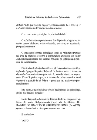 Estatuto da Criança e do Adolescente Interpretado      243


de São Paulo que o aresto negou vigência aos arts. 127, 181, §§ 1º
e 2º, do Estatuto da Criança e do Adolescente.

     O recurso reúne condições de admissibilidade.

     O acórdão tratou expressamente dos dispositivos legais apon-
tados como violados, caracterizando, dessarte, o necessário
prequestionamento.

     O tema versa sobre as atribuições legais do Ministério Público
na área de menores e sobre a competência exclusiva do Poder
Judiciário na aplicação das sanções previstas no Estatuto da Crian-
ça e do Adolescente.

     Diante da relevância da matéria e não havendo ainda manifes-
tação do Egrégio Superior Tribunal de Justiça sobre o tema em
discussão é conveniente o seguimento do inconformismo para que a
nova Corte Superior - que, nos termos da ordem constitucional
vigente é a guardiã da lei federal -, possa dar seu esclarecido pro-
nunciamento.

     Isto posto, e não incidindo óbices regimentais ou sumulares,
defiro este recurso especial”.

     Neste Tribunal, o Ministério Público Federal, em parecer da
lavra do culto Subprocurador-Geral da República, Dr.
RAIMUNDO FRANCISCO RIBEIRO DE BONIS (fls. 68/73),
opinou pelo conhecimento e provimento do recurso.

     É o relatório.

     VOTO
 
