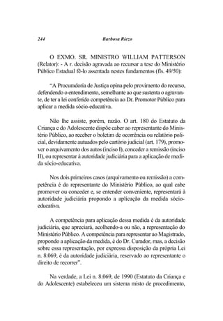 244                           Barbosa Riezo


     O EXMO. SR. MINISTRO WILLIAM PATTERSON
(Relator): - A r. decisão agravada ao recursar a tese do Ministério
Público Estadual fê-lo assentada nestes fundamentos (fls. 49/50):

      “A Procuradoria de Justiça opina pelo provimento do recurso,
defendendo o entendimento, semelhante ao que sustenta o agravan-
te, de ter a lei conferido competência ao Dr. Promotor Público para
aplicar a medida sócio-educativa.

       Não lhe assiste, porém, razão. O art. 180 do Estatuto da
Criança e do Adolescente dispõe caber ao representante do Minis-
tério Público, ao receber o boletim de ocorrência ou relatório poli-
cial, devidamente autuados pelo cartório judicial (art. 179), promo-
ver o arquivamento dos autos (inciso I), conceder a remissão (inciso
II), ou representar à autoridade judiciária para a aplicação de medi-
da sócio-educativa.

     Nos dois primeiros casos (arquivamento ou remissão) a com-
petência é do representante do Ministério Público, ao qual cabe
promover ou conceder e, se entender conveniente, representará à
autoridade judiciária propondo a aplicação da medida sócio-
educativa.

      A competência para aplicação dessa medida é da autoridade
judiciária, que apreciará, acolhendo-a ou não, a representação do
Ministério Público. A competência para representar ao Magistrado,
propondo a aplicação da medida, é do Dr. Curador, mas, a decisão
sobre essa representação, por expressa disposição da própria Lei
n. 8.069, é da autoridade judiciária, reservado ao representante o
direito de recorrer”.

    Na verdade, a Lei n. 8.069, de 1990 (Estatuto da Criança e
do Adolescente) estabeleceu um sistema misto de procedimento,
 