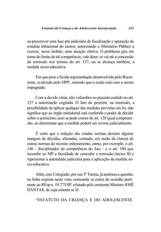 Estatuto da Criança e do Adolescente Interpretado        245


ao prescrever uma fase pré-judiciária de fiscalização e apuração da
conduta infracional do menor, autorizando o Ministério Público a
exercer, nesse âmbito, uma atuação efetiva. O problema gira em
torno do limite de tal competência, vale dizer, se vai até a concessão
da remissão nos termos do art. 127, ou se alcança também, a
medida sócio-educativa.

     Em que pese a lúcida argumentação desenvolvida pelo Recor-
rente, avalizada pelo MPF, entendo que a razão está com o aresto
impugnado.

      Com a devida vênia, não vislumbro no preceito contido no art.
127 a autorização cogitada. O fato de permitir, na remissão, a
possibilidade de aplicar qualquer das medidas previstas em lei, não
significa que ao órgão ministerial está conferido o poder de decidir
sobre o acréscimo, nem se pode extrair do art. 128 igual compreen-
são, ao determinar que a medida poderá ser revista judicialmente.

     É certo que a redação das citadas normas deixam alguma
margem de dúvidas, afastadas, contudo, em razão da clareza de
outras normas do mesmo ordenamento, como, por exemplo, o art.
146 - disciplinador da competência do Juiz - e o art. 180 que
incumbe ao MP a faculdade de conceder a remissão (inciso II) e
representar à autoridade judiciária para a aplicação da medida só-
cio-educativa.

      Aliás, este Colegiado, por sua 5ª Turma, já analisou a questão,
na linha exposta neste voto, consoante se extrai do acórdão perti-
nente ao REsp n. 19.773/SP, relatado pelo eminente Ministro JOSÉ
DANTAS, de cuja ementa se lê:

     “ESTATUTO DA CRIANÇA E DO ADOLESCENTE.
 