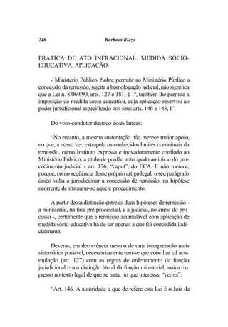 246                           Barbosa Riezo


PRÁTICA DE ATO INFRACIONAL. MEDIDA SÓCIO-
EDUCATIVA. APLICAÇÃO.

     - Ministério Público. Sobre permitir ao Ministério Público a
concessão da remissão, sujeita à homologação judicial, não significa
que a Lei n. 8.069/90, arts. 127 e 181, § 1º, também lhe permita a
imposição de medida sócio-educativa, cuja aplicação reservou ao
poder jurisdicional especificado nos seus arts. 146 e 148, I”.

      Do voto-condutor destaco esses lances:

     “No entanto, a mesma sustentação não merece maior apoio,
no que, a nosso ver, extrapola os conhecidos limites conceituais da
remissão, como Instituto expressa e inovadoramente confiado ao
Ministério Público, a título de perdão antecipado ao início do pro-
cedimento judicial - art. 126, “caput”, do ECA. E não merece,
porque, como seqüência desse próprio artigo legal, o seu parágrafo
único volta a jurisdicionar a concessão de remissão, na hipótese
ocorrente de instaurar-se aquele procedimento.

     A partir dessa distinção entre as duas hipóteses de remissão -
a ministerial, na fase pré-processual, e a judicial, no curso do pro-
cesso -, certamente que a remissão acumulável com aplicação de
medida sócio-educativa há de ser apenas a que foi concedida judi-
cialmente.

      Deveras, em decorrência mesmo de uma interpretação mais
sistemática possível, necessariamente tem-se que conciliar tal acu-
mulação (art. 127) com as regras de ordenamento da função
jurisdicional e sua distinção literal da função ministerial, assim ex-
presso no texto legal de que se trata, no que interessa, “verbis”:

      “Art. 146. A autoridade a que de refere esta Lei é o Juiz da
 