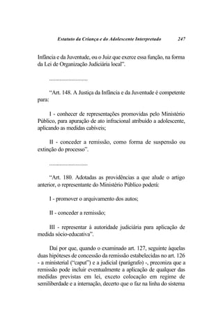 Estatuto da Criança e do Adolescente Interpretado   247


Infância e da Juventude, ou o Juiz que exerce essa função, na forma
da Lei de Organização Judiciária local”.

        ..........................

        “Art. 148. A Justiça da Infância e da Juventude é competente
para:

     I - conhecer de representações promovidas pelo Ministério
Público, para apuração de ato infracional atribuído a adolescente,
aplicando as medidas cabíveis;

     II - conceder a remissão, como forma de suspensão ou
extinção do processo”.

        ..........................

      “Art. 180. Adotadas as providências a que alude o artigo
anterior, o representante do Ministério Público poderá:

        I - promover o arquivamento dos autos;

        II - conceder a remissão;

    III - representar à autoridade judiciária para aplicação de
medida sócio-educativa”.

     Daí por que, quando o examinado art. 127, seguinte àquelas
duas hipóteses de concessão da remissão estabelecidas no art. 126
- a ministerial (“caput”) e a judicial (parágrafo) -, preconiza que a
remissão pode incluir eventualmente a aplicação de qualquer das
medidas previstas em lei, exceto colocação em regime de
semiliberdade e a internação, decerto que o faz na linha do sistema
 