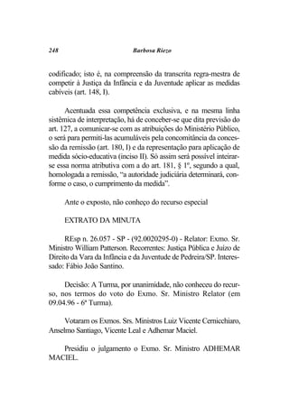 248                          Barbosa Riezo


codificado; isto é, na compreensão da transcrita regra-mestra de
competir à Justiça da Infância e da Juventude aplicar as medidas
cabíveis (art. 148, I).

      Acentuada essa competência exclusiva, e na mesma linha
sistêmica de interpretação, há de conceber-se que dita previsão do
art. 127, a comunicar-se com as atribuições do Ministério Público,
o será para permiti-las acumuláveis pela concomitância da conces-
são da remissão (art. 180, I) e da representação para aplicação de
medida sócio-educativa (inciso II). Só assim será possível inteirar-
se essa norma atributiva com a do art. 181, § 1º, segundo a qual,
homologada a remissão, “a autoridade judiciária determinará, con-
forme o caso, o cumprimento da medida”.

      Ante o exposto, não conheço do recurso especial

      EXTRATO DA MINUTA

      REsp n. 26.057 - SP - (92.0020295-0) - Relator: Exmo. Sr.
Ministro William Patterson. Recorrentes: Justiça Pública e Juízo de
Direito da Vara da Infância e da Juventude de Pedreira/SP. Interes-
sado: Fábio João Santino.

     Decisão: A Turma, por unanimidade, não conheceu do recur-
so, nos termos do voto do Exmo. Sr. Ministro Relator (em
09.04.96 - 6ª Turma).

     Votaram os Exmos. Srs. Ministros Luiz Vicente Cernicchiaro,
Anselmo Santiago, Vicente Leal e Adhemar Maciel.

   Presidiu o julgamento o Exmo. Sr. Ministro ADHEMAR
MACIEL.
 