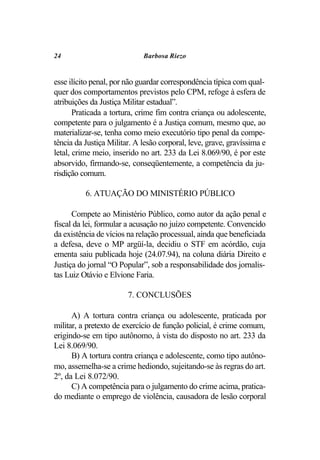 24                           Barbosa Riezo


esse ilícito penal, por não guardar correspondência típica com qual-
quer dos comportamentos previstos pelo CPM, refoge à esfera de
atribuições da Justiça Militar estadual”.
       Praticada a tortura, crime fim contra criança ou adolescente,
competente para o julgamento é a Justiça comum, mesmo que, ao
materializar-se, tenha como meio executório tipo penal da compe-
tência da Justiça Militar. A lesão corporal, leve, grave, gravíssima e
letal, crime meio, inserido no art. 233 da Lei 8.069/90, é por este
absorvido, firmando-se, conseqüentemente, a competência da ju-
risdição comum.

          6. ATUAÇÃO DO MINISTÉRIO PÚBLICO

      Compete ao Ministério Público, como autor da ação penal e
fiscal da lei, formular a acusação no juízo competente. Convencido
da existência de vícios na relação processual, ainda que beneficiada
a defesa, deve o MP argüí-la, decidiu o STF em acórdão, cuja
ementa saiu publicada hoje (24.07.94), na coluna diária Direito e
Justiça do jornal “O Popular”, sob a responsabilidade dos jornalis-
tas Luiz Otávio e Elvione Faria.

                        7. CONCLUSÕES

      A) A tortura contra criança ou adolescente, praticada por
militar, a pretexto de exercício de função policial, é crime comum,
erigindo-se em tipo autônomo, à vista do disposto no art. 233 da
Lei 8.069/90.
      B) A tortura contra criança e adolescente, como tipo autôno-
mo, assemelha-se a crime hediondo, sujeitando-se às regras do art.
2º, da Lei 8.072/90.
      C) A competência para o julgamento do crime acima, pratica-
do mediante o emprego de violência, causadora de lesão corporal
 