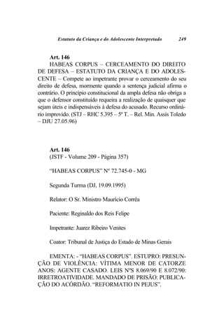 Estatuto da Criança e do Adolescente Interpretado     249


      Art. 146
      HABEAS CORPUS – CERCEAMENTO DO DIREITO
DE DEFESA – ESTATUTO DA CRIANÇA E DO ADOLES-
CENTE – Compete ao impetrante provar o cerceamento do seu
direito de defesa, mormente quando a sentença judicial afirma o
contrário. O princípio constitucional da ampla defesa não obriga a
que o defensor constituído requeira a realização de quaisquer que
sejam úteis e indispensáveis à defesa do acusado. Recurso ordiná-
rio improvido. (STJ – RHC 5.395 – 5ª T. – Rel. Min. Assis Toledo
– DJU 27.05.96)



     Art. 146
     (JSTF - Volume 209 - Página 357)

     “HABEAS CORPUS” Nº 72.745-0 - MG

     Segunda Turma (DJ, 19.09.1995)

     Relator: O Sr. Ministro Maurício Corrêa

     Paciente: Reginaldo dos Reis Felipe

     Impetrante: Juarez Ribeiro Venites

     Coator: Tribunal de Justiça do Estado de Minas Gerais

    EMENTA: - “HABEAS CORPUS”. ESTUPRO: PRESUN-
ÇÃO DE VIOLÊNCIA: VÍTIMA MENOR DE CATORZE
ANOS: AGENTE CASADO. LEIS NºS 8.069/90 E 8.072/90:
IRRETROATIVIDADE. MANDADO DE PRISÃO: PUBLICA-
ÇÃO DO ACÓRDÃO. “REFORMATIO IN PEJUS”.
 