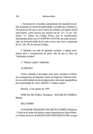 250                          Barbosa Riezo


      1. Incensurável o imediato cumprimento do mandado de pri-
são, porquanto revestido de publicidade o acórdão que condenou o
réu à pena de três anos e nove meses de reclusão, em regime inicial
semi-aberto, como incurso nas sanções do art. 213, c/c art. 224,
alínea “a”, ambos do Código Penal, sem as modificações
introduzidas pelas Leis nºs 8.069/90 e 8.072/90, em razão do prin-
cípio da irretroatividade da lei mais severa, mas com a majoração
do art. 226, III, do mesmo Código.

      2. Mantido, em sede de apelação criminal, o regime semi-
aberto para o cumprimento da pena, não há que se falar em
“reformatio in pejus”.

      3. “Habeas corpus” indeferido.

      ACÓRDÃO

      Vistos, relatados e discutidos estes autos, acordam os Minis-
tros componentes da Segunda Turma do Supremo Tribunal Fede-
ral, na conformidade da ata do julgamento e das notas taquigráficas,
por unanimidade de votos, indeferir o “habeas corpus”.

      Brasília, 15 de agosto de 1995.

     NÉRI DA SILVEIRA, Presidente - MAURÍCIO CORRÊA,
Relator.

      RELATÓRIO

     O SENHOR MINISTRO MAURÍCIO CORRÊA (Relator):
- Cuida-se de ordem de habeas corpus impetrada por Juarez Ribei-
ro Venites em favor de REGINALDO DOS REIS FELIPE em que
 