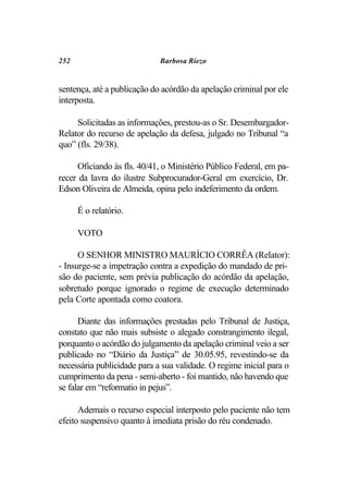 252                          Barbosa Riezo


sentença, até a publicação do acórdão da apelação criminal por ele
interposta.

     Solicitadas as informações, prestou-as o Sr. Desembargador-
Relator do recurso de apelação da defesa, julgado no Tribunal “a
quo” (fls. 29/38).

     Oficiando às fls. 40/41, o Ministério Público Federal, em pa-
recer da lavra do ilustre Subprocurador-Geral em exercício, Dr.
Edson Oliveira de Almeida, opina pelo indeferimento da ordem.

      É o relatório.

      VOTO

      O SENHOR MINISTRO MAURÍCIO CORRÊA (Relator):
- Insurge-se a impetração contra a expedição do mandado de pri-
são do paciente, sem prévia publicação do acórdão da apelação,
sobretudo porque ignorado o regime de execução determinado
pela Corte apontada como coatora.

      Diante das informações prestadas pelo Tribunal de Justiça,
constato que não mais subsiste o alegado constrangimento ilegal,
porquanto o acórdão do julgamento da apelação criminal veio a ser
publicado no “Diário da Justiça” de 30.05.95, revestindo-se da
necessária publicidade para a sua validade. O regime inicial para o
cumprimento da pena - semi-aberto - foi mantido, não havendo que
se falar em “reformatio in pejus”.

      Ademais o recurso especial interposto pelo paciente não tem
efeito suspensivo quanto à imediata prisão do réu condenado.
 