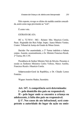 Estatuto da Criança e do Adolescente Interpretado     253


      Pelo exposto, revogo os efeitos da medida cautelar concedi-
da, assim como nego provimento ao “writ”.

     É como voto.

     EXTRATO DE ATA

     HC n. 72.745-0 - MG - Relator: Min. Maurício Corrêa.
Pacte.: Reginaldo dos Reis Felipe. Impte.: Juarez Ribeiro Venites.
Coator: Tribunal de Justiça do Estado de Minas Gerais.

     Decisão: Por unanimidade, a 2ª Turma indeferiu o habeas
corpus. Ausente, ocasionalmente, o Sr. Ministro Francisco Rezek.
2ª Turma, 08.11.95.

     Presidência do Senhor Ministro Néri da Silveira. Presentes à
sessão os Senhores Ministros Carlos Velloso, Marco Aurélio,
Francisco Rezek e Maurício Corrêa.

     Subprocurador-Geral da República, o Dr. Cláudio Lemos
Fonteles.

     Wagner Amorim Madoz, Secretário.


    Art. 147. A competência será determinada:
    I - pelo domicílio dos pais ou responsável;
    II - pelo lugar onde se encontre a criança ou
adolescente, à falta dos pais ou responsável.
    § 1º. Nos casos de ato infracional, será com-
petente a autoridade do lugar da ação ou omis-
 
