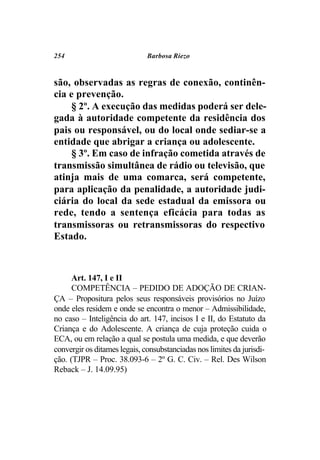254                           Barbosa Riezo



são, observadas as regras de conexão, continên-
cia e prevenção.
     § 2º. A execução das medidas poderá ser dele-
gada à autoridade competente da residência dos
pais ou responsável, ou do local onde sediar-se a
entidade que abrigar a criança ou adolescente.
     § 3º. Em caso de infração cometida através de
transmissão simultânea de rádio ou televisão, que
atinja mais de uma comarca, será competente,
para aplicação da penalidade, a autoridade judi-
ciária do local da sede estadual da emissora ou
rede, tendo a sentença eficácia para todas as
transmissoras ou retransmissoras do respectivo
Estado.



      Art. 147, I e II
      COMPETÊNCIA – PEDIDO DE ADOÇÃO DE CRIAN-
ÇA – Propositura pelos seus responsáveis provisórios no Juízo
onde eles residem e onde se encontra o menor – Admissibilidade,
no caso – Inteligência do art. 147, incisos I e II, do Estatuto da
Criança e do Adolescente. A criança de cuja proteção cuida o
ECA, ou em relação a qual se postula uma medida, e que deverão
convergir os ditames legais, consubstanciadas nos limites da jurisdi-
ção. (TJPR – Proc. 38.093-6 – 2º G. C. Civ. – Rel. Des Wilson
Reback – J. 14.09.95)
 