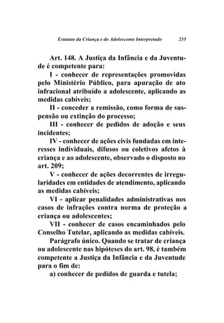 Estatuto da Criança e do Adolescente Interpretado   255



    Art. 148. A Justiça da Infância e da Juventu-
de é competente para:
    I - conhecer de representações promovidas
pelo Ministério Público, para apuração de ato
infracional atribuído a adolescente, aplicando as
medidas cabíveis;
    II - conceder a remissão, como forma de sus-
pensão ou extinção do processo;
    III - conhecer de pedidos de adoção e seus
incidentes;
    IV - conhecer de ações civis fundadas em inte-
resses individuais, difusos ou coletivos afetos à
criança e ao adolescente, observado o disposto no
art. 209;
    V - conhecer de ações decorrentes de irregu-
laridades em entidades de atendimento, aplicando
as medidas cabíveis;
    VI - aplicar penalidades administrativas nos
casos de infrações contra norma de proteção a
criança ou adolescentes;
    VII - conhecer de casos encaminhados pelo
Conselho Tutelar, aplicando as medidas cabíveis.
    Parágrafo único. Quando se tratar de criança
ou adolescente nas hipóteses do art. 98, é também
competente a Justiça da Infância e da Juventude
para o fim de:
    a) conhecer de pedidos de guarda e tutela;
 