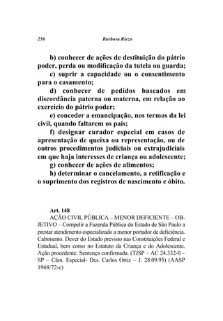 256                          Barbosa Riezo



     b) conhecer de ações de destituição do pátrio
poder, perda ou modificação da tutela ou guarda;
     c) suprir a capacidade ou o consentimento
para o casamento;
     d) conhecer de pedidos baseados em
discordância paterna ou materna, em relação ao
exercício do pátrio poder;
     e) conceder a emancipação, nos termos da lei
civil, quando faltarem os pais;
     f) designar curador especial em casos de
apresentação de queixa ou representação, ou de
outros procedimentos judiciais ou extrajudiciais
em que haja interesses de criança ou adolescente;
     g) conhecer de ações de alimentos;
     h) determinar o cancelamento, a retificação e
o suprimento dos registros de nascimento e óbito.



      Art. 148
      AÇÃO CIVIL PÚBLICA – MENOR DEFICIENTE – OB-
JETIVO – Compelir a Fazenda Pública do Estado de São Paulo a
prestar atendimento especializado a menor portador de deficiência.
Cabimento. Dever do Estado previsto nas Constituições Federal e
Estadual, bem como no Estatuto da Criança e do Adolescente.
Ação procedente. Sentença confirmada. (TJSP – AC 24.332-0 –
SP – Câm. Especial- Des. Carlos Ortiz – J. 28.09.95) (AASP
1968/72-e)
 