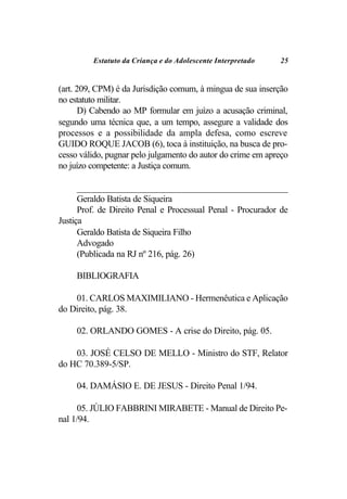 Estatuto da Criança e do Adolescente Interpretado   25


(art. 209, CPM) é da Jurisdição comum, à mingua de sua inserção
no estatuto militar.
       D) Cabendo ao MP formular em juízo a acusação criminal,
segundo uma técnica que, a um tempo, assegure a validade dos
processos e a possibilidade da ampla defesa, como escreve
GUIDO ROQUE JACOB (6), toca à instituição, na busca de pro-
cesso válido, pugnar pelo julgamento do autor do crime em apreço
no juízo competente: a Justiça comum.

      _______________________________________________________
      Geraldo Batista de Siqueira
      Prof. de Direito Penal e Processual Penal - Procurador de
Justiça
      Geraldo Batista de Siqueira Filho
      Advogado
      (Publicada na RJ nº 216, pág. 26)

     BIBLIOGRAFIA

    01. CARLOS MAXIMILIANO - Hermenêutica e Aplicação
do Direito, pág. 38.

     02. ORLANDO GOMES - A crise do Direito, pág. 05.

    03. JOSÉ CELSO DE MELLO - Ministro do STF, Relator
do HC 70.389-5/SP.

     04. DAMÁSIO E. DE JESUS - Direito Penal 1/94.

     05. JÚLIO FABBRINI MIRABETE - Manual de Direito Pe-
nal 1/94.
 