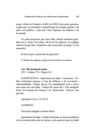 Estatuto da Criança e do Adolescente Interpretado      259


artigo 148 da Lei Federal n. 8.069, de 1990). Sem razão, portanto,
a agravante, ao pretender a redistribuição da medida cautelar e da
ação civil pública, a uma das Varas Especiais da Infância e da
Juventude.

     As ações propostas, por outro lado, relação nenhuma guar-
dam com o inciso I do artigo 148 da lei de regência. As medidas
cabíveis de que fala o dispositivo são as previstas no artigo 112 da
mesma lei.

     Inviável, pois, a pretensão da agravante.

     2. Diante do exposto, nega-se provimento ao recurso.


     Art. 148, parágrafo único
     (JTJ - Volume 176 - Página 34)

     COMPETÊNCIA - Suprimento de idade - Casamento - Pe-
dido formulado perante a Vara da Infância e da Juventude -
Admissibilidade - Menor que já vive maritalmente com o noivo,
com quem tem uma filha - Artigos 98, inciso III, e 148, parágrafo
único, do Estatuto da Criança e do Adolescente - Recurso não
provido.

     Apelação Cível n. 21.937-0.

     ACÓRDÃO

     Está assim redigida a ementa oficial:

     Suprimento de Idade - Pedido formulado ao Juízo da Infância
e da Juventude pelos pais de menor, com quatorze anos de idade
 