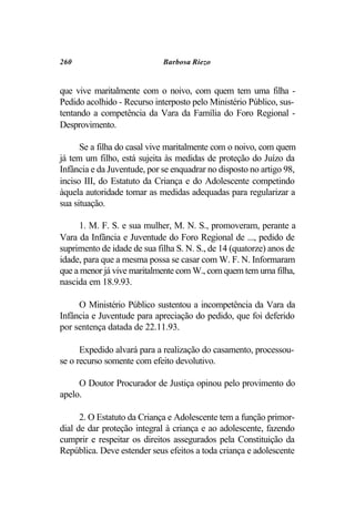 260                          Barbosa Riezo


que vive maritalmente com o noivo, com quem tem uma filha -
Pedido acolhido - Recurso interposto pelo Ministério Público, sus-
tentando a competência da Vara da Família do Foro Regional -
Desprovimento.

      Se a filha do casal vive maritalmente com o noivo, com quem
já tem um filho, está sujeita às medidas de proteção do Juízo da
Infância e da Juventude, por se enquadrar no disposto no artigo 98,
inciso III, do Estatuto da Criança e do Adolescente competindo
àquela autoridade tomar as medidas adequadas para regularizar a
sua situação.

     1. M. F. S. e sua mulher, M. N. S., promoveram, perante a
Vara da Infância e Juventude do Foro Regional de ..., pedido de
suprimento de idade de sua filha S. N. S., de 14 (quatorze) anos de
idade, para que a mesma possa se casar com W. F. N. Informaram
que a menor já vive maritalmente com W., com quem tem uma filha,
nascida em 18.9.93.

     O Ministério Público sustentou a incompetência da Vara da
Infância e Juventude para apreciação do pedido, que foi deferido
por sentença datada de 22.11.93.

      Expedido alvará para a realização do casamento, processou-
se o recurso somente com efeito devolutivo.

     O Doutor Procurador de Justiça opinou pelo provimento do
apelo.

      2. O Estatuto da Criança e Adolescente tem a função primor-
dial de dar proteção integral à criança e ao adolescente, fazendo
cumprir e respeitar os direitos assegurados pela Constituição da
República. Deve estender seus efeitos a toda criança e adolescente
 
