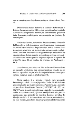 Estatuto da Criança e do Adolescente Interpretado        261


que se encontrem em situação que reclame a intervenção do Esta-
do.

      Delimitando a atuação da Justiça da Infância e da Juventude, o
Estatuto fixou em seu artigo 148, o rol de suas atribuições, incluindo
a concessão de suprimento de idade, ou consentimento quando se
tratar de criança ou adolescente que se encontre nas hipóteses de
seu artigo 98.

      No caso em exame, ao contrário do que sustenta o Ministério
Público, não se pode ignorar que a adolescente, que contava com
14 (quatorze) anos quando do pedido e que passou a manter rela-
cionamento sexual com seu noivo, precisa ter sua situação regulari-
zada. Como bem fundamentou o Magistrado a quo no despacho de
manutenção da decisão atacada, a situação de ambos e a precoci-
dade que o caso encerra, permite enquadrar a jovem na hipótese do
artigo 98, inciso III, do Estatuto da Criança e do Adolescente -
ECA.

      A adolescente, seu noivo e a filha recém-nascida necessitam
da prestação jurisdicional para a regularização da situação que se
formou, e para isso lançam mão da competência concorrente, pre-
vista no parágrafo único do citado artigo 148.

      Neste sentido é o acórdão relatado pelo eminente
Desembargador Lair Loureiro (Apelação Cível n. 19.052-0-0), em
caso semelhante, que merece transcrição: “daí por que e a exemplo
de precedente desta Câmara Especial (“RJTJESP”, ed. LEX, vol.
112/439), está evidente nos autos que a decisão impugnada, abs-
traídas as questões formais, ajusta-se ao objetivo de solução ade-
quada para o caso concreto, em benefício da menor grávida e do
filho já concebido. A mantença do ato conforme ao justo sobreleva,
no caso presente, aos óbices de caráter estritamente formal, razão
 