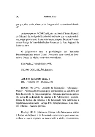 262                          Barbosa Riezo


por que, data venia, não se pode dar guarida à pretensão ministeri-
al”.

      Ante o exposto, ACORDAM, em sessão da Câmara Especial
do Tribunal de Justiça do Estado de São Paulo, por votação unâni-
me, negar provimento à apelação interposta pela Doutora Promo-
tora de Justiça da Vara da Infância e Juventude do Foro Regional de
Santo Amaro.

      O julgamento teve a participação dos Senhores
Desembargadores Yussef Cahali (Presidente sem voto) Lair Lou-
reiro e Dirceu de Mello, com votos vencedores.

      São Paulo, 27 de abril de 1995.

      NIGRO CONCEIÇÃO, Relator.


      Art. 148, parágrafo único, h
      (JTJ - Volume 184 - Página 233)

      REGISTRO CIVIL - Assento de nascimento - Retificação -
Menor - Paternidade declarada pelo companheiro da genitora, em
face da omissão do pai consangüíneo - Situação prevista no artigo
98, inciso II, do Estatuto da Criança e do Adolescente - Compe-
tência da Justiça da Infância e da Juventude para determinar a
regularização do assento - Artigo 148, parágrafo único, h, do mes-
mo Estatuto - Recurso provido.

       O artigo 148 do Estatuto da Criança e do Adolescente atribui
à Justiça da Infância e da Juventude competência para cancelar,
retificar e suprir registros de nascimento e óbito, condicionada,
 