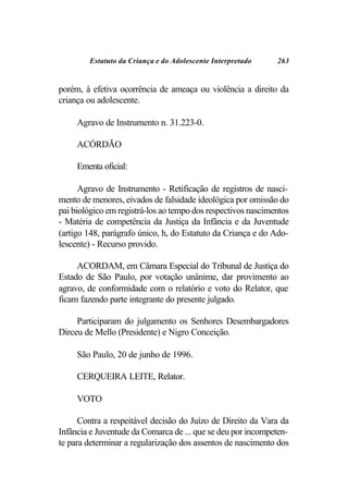 Estatuto da Criança e do Adolescente Interpretado     263


porém, à efetiva ocorrência de ameaça ou violência a direito da
criança ou adolescente.

     Agravo de Instrumento n. 31.223-0.

     ACÓRDÃO

     Ementa oficial:

      Agravo de Instrumento - Retificação de registros de nasci-
mento de menores, eivados de falsidade ideológica por omissão do
pai biológico em registrá-los ao tempo dos respectivos nascimentos
- Matéria de competência da Justiça da Infância e da Juventude
(artigo 148, parágrafo único, h, do Estatuto da Criança e do Ado-
lescente) - Recurso provido.

     ACORDAM, em Câmara Especial do Tribunal de Justiça do
Estado de São Paulo, por votação unânime, dar provimento ao
agravo, de conformidade com o relatório e voto do Relator, que
ficam fazendo parte integrante do presente julgado.

     Participaram do julgamento os Senhores Desembargadores
Dirceu de Mello (Presidente) e Nigro Conceição.

     São Paulo, 20 de junho de 1996.

     CERQUEIRA LEITE, Relator.

     VOTO

      Contra a respeitável decisão do Juízo de Direito da Vara da
Infância e Juventude da Comarca de ... que se deu por incompeten-
te para determinar a regularização dos assentos de nascimento dos
 