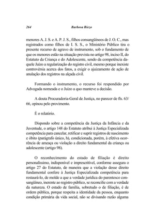 264                           Barbosa Riezo


menores A. J. S. e A. P. J. S., filhos consangüíneos de J. O. C., mas
registrados como filhos de I. S. S., o Ministério Público tira o
presente recurso de agravo de instrumento, sob o fundamento de
que os menores estão na situação prevista no artigo 98, inciso II, do
Estatuto da Criança e do Adolescente, sendo da competência da-
quele Juízo a regularização do registro civil, mesmo porque inexiste
controvérsia acerca dos fatos, a exigir o ajuizamento de ação de
anulação dos registros na alçada civil.

    Formando o instrumento, o recurso foi respondido por
Advogada nomeada e o Juízo a quo manteve a decisão.

     A douta Procuradoria-Geral de Justiça, no parecer de fls. 63/
66, opinou pelo provimento.

      É o relatório.

      Dispondo sobre a competência da Justiça da Infância e da
Juventude, o artigo 148 do Estatuto atribui à Justiça Especializada
competência para cancelar, retificar e suprir registros de nascimento
e óbito (parágrafo único, h), condicionada, porém, à efetiva ocor-
rência de ameaça ou violação a direito fundamental da criança ou
adolescente (artigo 98).

      O reconhecimento do estado de filiação é direito
personalíssimo, indisponível e imprescritível, conforme assegura o
artigo 27 do Estatuto, de maneira que a violação desse direito
fundamental confere à Justiça Especializada competência para
restaurá-lo, de molde a que a verdade jurídica do parentesco con-
sangüíneo, inerente ao registro público, se reconcilie com a verdade
da natureza. O estado de família, sobretudo o de filiação, é de
ordem pública, porque respeita a identidade da pessoa, enquanto
condição primária da vida social, não se divisando razão alguma
 