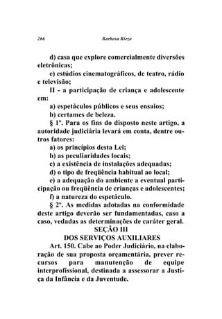 266                   Barbosa Riezo



     d) casa que explore comercialmente diversões
eletrônicas;
     e) estúdios cinematográficos, de teatro, rádio
e televisão;
     II - a participação de criança e adolescente
em:
     a) espetáculos públicos e seus ensaios;
     b) certames de beleza.
     § 1º. Para os fins do disposto neste artigo, a
autoridade judiciária levará em conta, dentre ou-
tros fatores:
     a) os princípios desta Lei;
     b) as peculiaridades locais;
     c) a existência de instalações adequadas;
     d) o tipo de freqüência habitual ao local;
     e) a adequação do ambiente a eventual parti-
cipação ou freqüência de crianças e adolescentes;
     f) a natureza do espetáculo.
     § 2º. As medidas adotadas na conformidade
deste artigo deverão ser fundamentadas, caso a
caso, vedadas as determinações de caráter geral.
                     SEÇÃO III
           DOS SERVIÇOS AUXILIARES
     Art. 150. Cabe ao Poder Judiciário, na elabo-
ração de sua proposta orçamentária, prever re-
cursos      para     manutenção       de    equipe
interprofissional, destinada a assessorar a Justi-
ça da Infância e da Juventude.
 