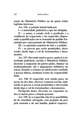 268                   Barbosa Riezo



cação do Ministério Público ou de quem tenha
legítimo interesse.
     Art. 156. A petição inicial indicará:
     I - a autoridade judiciária a que for dirigida;
     II - o nome, o estado civil, a profissão e a
residência do requerente e do requerido, dispen-
sada a qualificação em se tratando de pedido for-
mulado por representante do Ministério Público;
     III - a exposição sumária do fato e o pedido;
     IV - as provas que serão produzidas, ofere-
cendo, desde logo, o rol de testemunhas e docu-
mentos.
     Art. 157. Havendo motivo grave, poderá a au-
toridade judiciária, ouvido o Ministério Público,
decretar a suspensão do pátrio poder, liminar ou
incidentalmente, até o julgamento definitivo da
causa, ficando a criança ou adolescente confiado
a pessoa idônea, mediante termo de responsabili-
dade.
     Art. 158. O requerido será citado para, no
prazo de dez dias, oferecer resposta escrita, indi-
cando as provas a serem produzidas e oferecendo
desde logo o rol de testemunhas e documentos.
     Parágrafo único. Deverão ser esgotados to-
dos os meios para a citação pessoal.
     Art. 159. Se o requerido não tiver possibilida-
de de constituir advogado, sem prejuízo do pró-
prio sustento e de sua família, poderá requerer,
 
