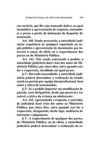 Estatuto da Criança e do Adolescente Interpretado   269



em cartório, que lhe seja nomeado dativo, ao qual
incumbirá a apresentação de resposta, contando-
se o prazo a partir da intimação do despacho de
nomeação.
    Art. 160. Sendo necessário, a autoridade judi-
ciária requisitará de qualquer repartição ou ór-
gão público e apresentação de documento que in-
teresse à causa, de ofício ou a requerimento das
partes ou do Ministério Público.
    Art. 161. Não sendo contestado o pedido, a
autoridade judiciária dará vista dos autos do Mi-
nistério Público, por cinco dias, salvo quando este
for o requerente, decidindo em igual prazo.
    § 1º. Havendo necessidade, a autoridade judi-
ciária poderá determinar a realização de estudo
social ou perícia por equipe interprofissional, bem
como a oitiva de testemunhas.
    § 2º. Se o pedido importar em modificação de
guarda, será obrigatória, desde que possível e ra-
zoável, a oitiva da criança ou adolescente.
    Art. 162. Apresentada a resposta, a autorida-
de judiciária dará vista dos autos ao Ministério
Público, por cinco dias, salvo quando este for o
requerente, designando, desde logo, audiência de
instrução e julgamento.
    § 1º. A requerimento de qualquer das partes,
do Ministério Público, ou de ofício, a autoridade
judiciária poderá determinar a realização de es-
 