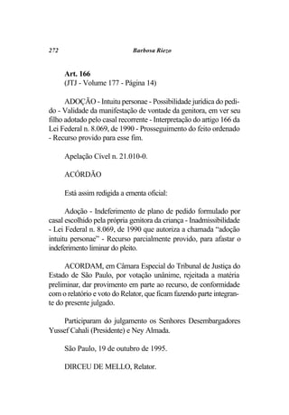 272                           Barbosa Riezo


      Art. 166
      (JTJ - Volume 177 - Página 14)

      ADOÇÃO - Intuitu personae - Possibilidade jurídica do pedi-
do - Validade da manifestação de vontade da genitora, em ver seu
filho adotado pelo casal recorrente - Interpretação do artigo 166 da
Lei Federal n. 8.069, de 1990 - Prosseguimento do feito ordenado
- Recurso provido para esse fim.

      Apelação Cível n. 21.010-0.

      ACÓRDÃO

      Está assim redigida a ementa oficial:

      Adoção - Indeferimento de plano de pedido formulado por
casal escolhido pela própria genitora da criança - Inadmissibilidade
- Lei Federal n. 8.069, de 1990 que autoriza a chamada “adoção
intuitu personae” - Recurso parcialmente provido, para afastar o
indeferimento liminar do pleito.

      ACORDAM, em Câmara Especial do Tribunal de Justiça do
Estado de São Paulo, por votação unânime, rejeitada a matéria
preliminar, dar provimento em parte ao recurso, de conformidade
com o relatório e voto do Relator, que ficam fazendo parte integran-
te do presente julgado.

    Participaram do julgamento os Senhores Desembargadores
Yussef Cahali (Presidente) e Ney Almada.

      São Paulo, 19 de outubro de 1995.

      DIRCEU DE MELLO, Relator.
 