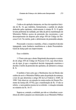 Estatuto da Criança e do Adolescente Interpretado      273


     VOTO

     Cuida-se de apelação interposta, em face da respeitável deci-
são de fls. 16, que indeferiu, liminarmente, o pedido de adoção
deduzido pelos apelantes, relativamente à criança R. N. O apelo
levanta preliminar de nulidade, por falta de prévia manifestação do
Ministério Público acerca da pretensão dos recorrentes e por
descumprimento do disposto pelo artigo 458 do Código de Pro-
cesso Civil. No mérito, pede o deferimento da pretendida adoção.

     Processado o recurso e mantida, a final, a respeitável decisão
impugnada, nesta Instância manifestou-se a douta Procuradoria-
Geral de Justiça pelo seu improvimento.

     Esse o relatório.

     1. É bem certo que o douto Magistrado descumpriu o coman-
do do artigo 458 do Código de Processo Civil, cuja observância
era de rigor, já que a respeitável decisão impugnada examinou e
decidiu o mérito da pretensão dos apelantes, de adotarem a criança
R. N.

      E também é bem certo que o Meritíssimo Juiz de Direito não
cuidou de ouvir o Ministério Público antes da prolação da sentença,
a teor do que determina o artigo 202 da Lei Federal n. 8.069, de
1990. Vale observar, em atenção às contra-razões do Doutor Pro-
motor de Justiça (fls. 87/92), que a manifestação de fls. 15 não se
referiu - e nem poderia mesmo ter-se referido - à situação retratada
no relatório de fls. 16-17.

     Supera-se, contudo, a nulidade, por não se vislumbrar a ocor-
rência de efetivo prejuízo aos interessados ou ao Ministério Público
 