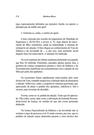 274                          Barbosa Riezo


(que expressamente defendeu sua rejeição). Incide, na espécie, o
princípio pas de nullité sans grief.

      2. Enfrenta-se, então, o mérito do apelo.

     Como colocado por ocasião do julgamento do Mandado de
Segurança n. 20.561-0-6, a jovem A. N., logo depois do nasci-
mento do filho, manifestou, ainda na maternidade, a intenção de
entregá-lo em adoção. O fato chegou ao conhecimento da Vara da
Infância e da Juventude de ... e, por isso, uma assistente social
daquele Juízo foi entrevistá-la. A intenção foi ratificada.

      Os avós maternos do infante acabaram pleiteando sua guarda,
que lhes foi deferida. Entretanto, passados apenas quinze dias, a
genitora da criança compareceu perante o Juízo da Infância e da
Juventude para manifestar seu consentimento com a adoção de seu
filho por parte dos apelantes.

      Os recorrentes foram rapidamente entrevistados pelo setor
técnico da Vara, restando inequívoca a intenção deles de pleitearem
a adoção. Sobreveio, então, a respeitável sentença guerreada, que
apreciando de plano o pedido dos apelantes, indeferiu-o. Daí o
recurso, para inversão do decidido.

     Existiu, como se vê, pedido de adoção. Tanto que foi aprecia-
do. Não colhe, assim, data venia, a afirmação da ilustrada Procura-
doria-Geral de Justiça, no sentido de que não existe pretensão
deduzida.

     Na Justiça Especializada da Infância e da Juventude não se
reclama o rigor do processo civil. É muito comum, por isso, que os
pedidos de adoção sejam deduzidos perante o setor técnico dos
 