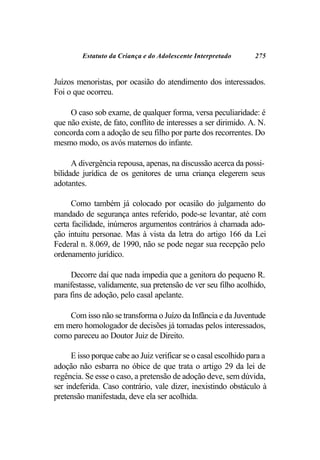 Estatuto da Criança e do Adolescente Interpretado        275


Juízos menoristas, por ocasião do atendimento dos interessados.
Foi o que ocorreu.

     O caso sob exame, de qualquer forma, versa peculiaridade: é
que não existe, de fato, conflito de interesses a ser dirimido. A. N.
concorda com a adoção de seu filho por parte dos recorrentes. Do
mesmo modo, os avós maternos do infante.

      A divergência repousa, apenas, na discussão acerca da possi-
bilidade jurídica de os genitores de uma criança elegerem seus
adotantes.

      Como também já colocado por ocasião do julgamento do
mandado de segurança antes referido, pode-se levantar, até com
certa facilidade, inúmeros argumentos contrários à chamada ado-
ção intuitu personae. Mas à vista da letra do artigo 166 da Lei
Federal n. 8.069, de 1990, não se pode negar sua recepção pelo
ordenamento jurídico.

     Decorre daí que nada impedia que a genitora do pequeno R.
manifestasse, validamente, sua pretensão de ver seu filho acolhido,
para fins de adoção, pelo casal apelante.

    Com isso não se transforma o Juízo da Infância e da Juventude
em mero homologador de decisões já tomadas pelos interessados,
como pareceu ao Doutor Juiz de Direito.

      E isso porque cabe ao Juiz verificar se o casal escolhido para a
adoção não esbarra no óbice de que trata o artigo 29 da lei de
regência. Se esse o caso, a pretensão de adoção deve, sem dúvida,
ser indeferida. Caso contrário, vale dizer, inexistindo obstáculo à
pretensão manifestada, deve ela ser acolhida.
 
