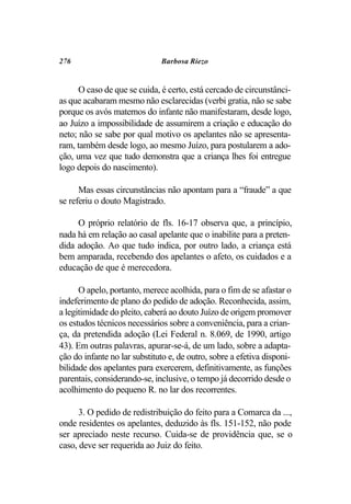 276                           Barbosa Riezo


      O caso de que se cuida, é certo, está cercado de circunstânci-
as que acabaram mesmo não esclarecidas (verbi gratia, não se sabe
porque os avós maternos do infante não manifestaram, desde logo,
ao Juízo a impossibilidade de assumirem a criação e educação do
neto; não se sabe por qual motivo os apelantes não se apresenta-
ram, também desde logo, ao mesmo Juízo, para postularem a ado-
ção, uma vez que tudo demonstra que a criança lhes foi entregue
logo depois do nascimento).

      Mas essas circunstâncias não apontam para a “fraude” a que
se referiu o douto Magistrado.

     O próprio relatório de fls. 16-17 observa que, a princípio,
nada há em relação ao casal apelante que o inabilite para a preten-
dida adoção. Ao que tudo indica, por outro lado, a criança está
bem amparada, recebendo dos apelantes o afeto, os cuidados e a
educação de que é merecedora.

      O apelo, portanto, merece acolhida, para o fim de se afastar o
indeferimento de plano do pedido de adoção. Reconhecida, assim,
a legitimidade do pleito, caberá ao douto Juízo de origem promover
os estudos técnicos necessários sobre a conveniência, para a crian-
ça, da pretendida adoção (Lei Federal n. 8.069, de 1990, artigo
43). Em outras palavras, apurar-se-á, de um lado, sobre a adapta-
ção do infante no lar substituto e, de outro, sobre a efetiva disponi-
bilidade dos apelantes para exercerem, definitivamente, as funções
parentais, considerando-se, inclusive, o tempo já decorrido desde o
acolhimento do pequeno R. no lar dos recorrentes.

      3. O pedido de redistribuição do feito para a Comarca da ...,
onde residentes os apelantes, deduzido às fls. 151-152, não pode
ser apreciado neste recurso. Cuida-se de providência que, se o
caso, deve ser requerida ao Juiz do feito.
 