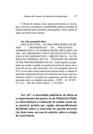 Estatuto da Criança e do Adolescente Interpretado     277


     4. Diante do exposto, dá-se parcial provimento ao recurso,
para o fim de se reconhecer a possibilidade jurídica do pedido de
adoção deduzido pelos apelantes, prosseguindo o feito, a partir de
agora, na forma acima exposta.


      Art. 166, parágrafo único
      APELAÇÃO CÍVEL – GUARDA PROVISÓRIA DE ME-
NOR – DEFERIMENTO DA PRETENSÃO –
INOBSERVÂNCIA DA FORMALIDADE INSCULPIDA NO
ART. 166, PARÁGRAFO ÚNICO, DO ESTATUTO DA CRI-
ANÇA E DO ADOLESCENTE – IRRELEVÂNCIA – AUTO-
RIZAÇÃO EXPRESSA DO PAI – INTERESSE DO MENOR
ACIMA DOS RIGORISMOS DA LEI – Nada impede ao magis-
trado que acolha o pedido de guarda provisória de menor sem a
oitiva do seu pai, como determina o art. 166, parágrafo único, do
ECA, se nos autos consta autorização expressa deste e a solução se
apresenta amplamente favorável aos interesses da criança, que já se
encontra, inclusive, em poder dos requerentes, que lhe estão dis-
pensando todos os cuidados necessários. (TJSC – AC 49.829 –
2ª C. Civ. – Rel. Des. Paulo Gallotti – J. 10.10.95)



     Art. 167. A autoridade judiciária, de ofício ou
a requerimento das partes ou do Ministério Públi-
co, determinará a realização de estudo social ou,
se possível, perícia por equipe interprofissional,
decidindo sobre a concessão de guarda provisó-
ria, bem como, no caso de adoção, sobre o estágio
de convivência.
 
