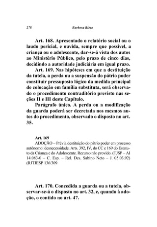 278                        Barbosa Riezo



     Art. 168. Apresentado o relatório social ou o
laudo pericial, e ouvida, sempre que possível, a
criança ou o adolescente, dar-se-á vista dos autos
ao Ministério Público, pelo prazo de cinco dias,
decidindo a autoridade judiciária em igual prazo.
     Art. 169. Nas hipóteses em que a destituição
da tutela, a perda ou a suspensão do pátrio poder
constituir pressuposto lógico da medida principal
de colocação em família substituta, será observa-
do o procedimento contraditório previsto nas se-
ções II e III deste Capítulo.
     Parágrafo único. A perda ou a modificação
da guarda poderá ser decretada nos mesmos au-
tos do procedimento, observado o disposto no art.
35.


      Art. 169
      ADOÇÃO – Prévia destituição do pátrio poder em processo
autônomo: desnecessidade. Arts. 392, IV, do CC e 169 do Estatu-
to da Criança e do Adolescente. Recurso não provido. (TJSP – AI
14.083-0 – C. Esp. – Rel. Des. Sabino Neto – J. 05.03.92)
(RJTJESP 136/309




    Art. 170. Concedida a guarda ou a tutela, ob-
servar-se-á o disposto no art. 32, e, quando à ado-
ção, o contido no art. 47.
 