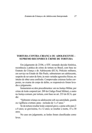 Estatuto da Criança e do Adolescente Interpretado        27




 TORTURA CONTRA CRIANÇA OU ADOLESCENTE -
   SUPREMO RECONHECE CRIME DE TORTURA

      Em julgamento de 23/06, o STF, tomando decisão histórica,
reconheceu a prática do crime de tortura no Brasil, com base no
Estatuto da Criança e do Adolescente (ECA). Policiais militares,
em serviço no Estado de São Paulo, submeteram um adolescente,
suspeito de ser autor de furto, às mais variadas agressões físicas, no
intuito de obter uma confissão. Comprovadas extensas lesões cor-
porais, no exame do corpo de delito, os responsáveis foram leva-
dos a julgamento.
      Instauraram-se dois procedimentos: um na Justiça Militar, por
crime de lesão corporal (art. 209 do Código Penal Militar), e outro
na Justiça comum, por tortura, com base no art. 233 do ECA, que
diz:
      “Submeter criança ou adolescente sob sua autoridade, guarda
ou vigilÍncia a tortura: pena - reclusão de 1 a 5 anos.”
      Se da tortura resultar lesão corporal grave, a pena sobe para 2
a 8 anos; se gravíssima, 4 a 12 anos; se resultar a morte, 15 a 30
anos.
      No caso em julgamento, as lesões foram classificadas como
leves.
 