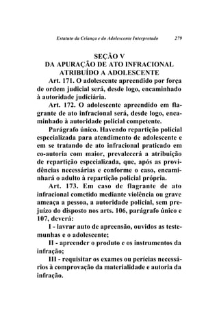 Estatuto da Criança e do Adolescente Interpretado   279



                     SEÇÃO V
   DA APURAÇÃO DE ATO INFRACIONAL
         ATRIBUÍDO A ADOLESCENTE
    Art. 171. O adolescente apreendido por força
de ordem judicial será, desde logo, encaminhado
à autoridade judiciária.
    Art. 172. O adolescente apreendido em fla-
grante de ato infracional será, desde logo, enca-
minhado à autoridade policial competente.
    Parágrafo único. Havendo repartição policial
especializada para atendimento de adolescente e
em se tratando de ato infracional praticado em
co-autoria com maior, prevalecerá a atribuição
de repartição especializada, que, após as provi-
dências necessárias e conforme o caso, encami-
nhará o adulto à repartição policial própria.
    Art. 173. Em caso de flagrante de ato
infracional cometido mediante violência ou grave
ameaça a pessoa, a autoridade policial, sem pre-
juízo do disposto nos arts. 106, parágrafo único e
107, deverá:
    I - lavrar auto de apreensão, ouvidos as teste-
munhas e o adolescente;
    II - apreender o produto e os instrumentos da
infração;
    III - requisitar os exames ou perícias necessá-
rios à comprovação da materialidade e autoria da
infração.
 