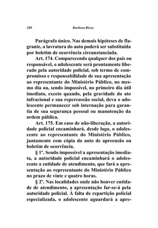 280                   Barbosa Riezo



    Parágrafo único. Nas demais hipóteses de fla-
grante, a lavratura do auto poderá ser substituída
por boletim de ocorrência circunstanciada.
    Art. 174. Comparecendo qualquer dos pais ou
responsável, o adolescente será prontamente libe-
rado pela autoridade policial, sob termo de com-
promisso e responsabilidade de sua apresentação
ao representante do Ministério Público, no mes-
mo dia ou, sendo impossível, no primeiro dia útil
imediato, exceto quando, pela gravidade do ato
infracional e sua repercussão social, deva o ado-
lescente permanecer sob internação para garan-
tia de sua segurança pessoal ou manutenção da
ordem pública.
    Art. 175. Em caso de não-liberação, a autori-
dade policial encaminhará, desde logo, o adoles-
cente ao representante do Ministério Público,
juntamente com cópia do auto de apreensão ou
boletim de ocorrência.
    § 1º. Sendo impossível a apresentação imedia-
ta, a autoridade policial encaminhará o adoles-
cente a entidade de atendimento, que fará a apre-
sentação ao representante do Ministério Público
no prazo de vinte e quatro horas.
    § 2º. Nas localidades onde não houver entida-
de de atendimento, a apresentação far-se-á pela
autoridade policial. À falta de repartição policial
especializada, o adolescente aguardará a apre-
 