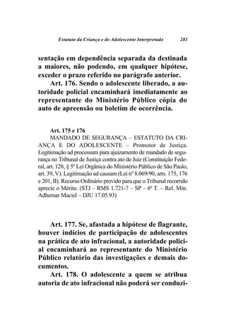 Estatuto da Criança e do Adolescente Interpretado      281



sentação em dependência separada da destinada
a maiores, não podendo, em qualquer hipótese,
exceder o prazo referido no parágrafo anterior.
    Art. 176. Sendo o adolescente liberado, a au-
toridade policial encaminhará imediatamente ao
representante do Ministério Público cópia do
auto de apreensão ou boletim de ocorrência.


       Art. 175 e 176
       MANDADO DE SEGURANÇA – ESTATUTO DA CRI-
ANÇA E DO ADOLESCENTE – Promotor de Justiça.
Legitimação ad processum para ajuizamento de mandado de segu-
rança no Tribunal de Justiça contra ato de Juiz (Constituição Fede-
ral, art. 128, § 5º Lei Orgânica do Ministério Público de São Paulo,
art. 39, V). Legitimação ad causam (Lei nº 8.069/90, arts. 175, 176
e 201, II). Recurso Ordinário provido para que o Tribunal recorrido
aprecie o Mérito. (STJ – RMS 1.721-7 – SP – 6ª T. – Rel. Min.
Adhemar Maciel – DJU 17.05.93)



    Art. 177. Se, afastada a hipótese de flagrante,
houver indícios de participação de adolescentes
na prática de ato infracional, a autoridade polici-
al encaminhará ao representante do Ministério
Público relatório das investigações e demais do-
cumentos.
    Art. 178. O adolescente a quem se atribua
autoria de ato infracional não poderá ser conduzi-
 