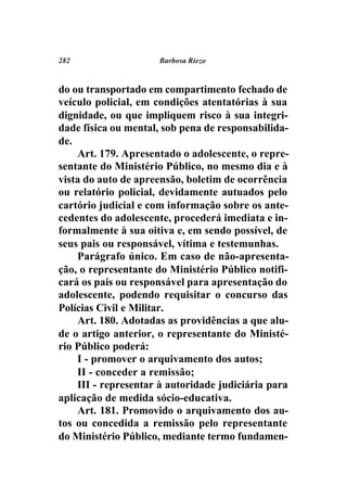 282                  Barbosa Riezo



do ou transportado em compartimento fechado de
veículo policial, em condições atentatórias à sua
dignidade, ou que impliquem risco à sua integri-
dade física ou mental, sob pena de responsabilida-
de.
    Art. 179. Apresentado o adolescente, o repre-
sentante do Ministério Público, no mesmo dia e à
vista do auto de apreensão, boletim de ocorrência
ou relatório policial, devidamente autuados pelo
cartório judicial e com informação sobre os ante-
cedentes do adolescente, procederá imediata e in-
formalmente à sua oitiva e, em sendo possível, de
seus pais ou responsável, vítima e testemunhas.
    Parágrafo único. Em caso de não-apresenta-
ção, o representante do Ministério Público notifi-
cará os pais ou responsável para apresentação do
adolescente, podendo requisitar o concurso das
Polícias Civil e Militar.
    Art. 180. Adotadas as providências a que alu-
de o artigo anterior, o representante do Ministé-
rio Público poderá:
    I - promover o arquivamento dos autos;
    II - conceder a remissão;
    III - representar à autoridade judiciária para
aplicação de medida sócio-educativa.
    Art. 181. Promovido o arquivamento dos au-
tos ou concedida a remissão pelo representante
do Ministério Público, mediante termo fundamen-
 