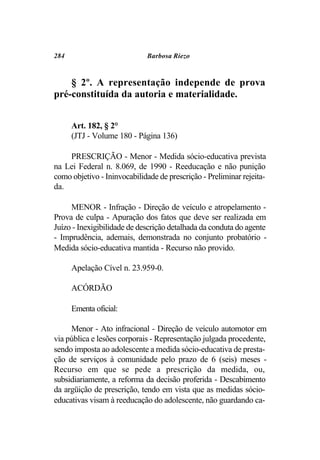 284                          Barbosa Riezo



    § 2º. A representação independe de prova
pré-constituída da autoria e materialidade.


      Art. 182, § 2°
      (JTJ - Volume 180 - Página 136)

    PRESCRIÇÃO - Menor - Medida sócio-educativa prevista
na Lei Federal n. 8.069, de 1990 - Reeducação e não punição
como objetivo - Ininvocabilidade de prescrição - Preliminar rejeita-
da.

     MENOR - Infração - Direção de veículo e atropelamento -
Prova de culpa - Apuração dos fatos que deve ser realizada em
Juízo - Inexigibilidade de descrição detalhada da conduta do agente
- Imprudência, ademais, demonstrada no conjunto probatório -
Medida sócio-educativa mantida - Recurso não provido.

      Apelação Cível n. 23.959-0.

      ACÓRDÃO

      Ementa oficial:

     Menor - Ato infracional - Direção de veículo automotor em
via pública e lesões corporais - Representação julgada procedente,
sendo imposta ao adolescente a medida sócio-educativa de presta-
ção de serviços à comunidade pelo prazo de 6 (seis) meses -
Recurso em que se pede a prescrição da medida, ou,
subsidiariamente, a reforma da decisão proferida - Descabimento
da argüição de prescrição, tendo em vista que as medidas sócio-
educativas visam à reeducação do adolescente, não guardando ca-
 