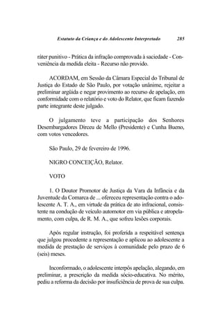 Estatuto da Criança e do Adolescente Interpretado      285


ráter punitivo - Prática da infração comprovada à saciedade - Con-
veniência da medida eleita - Recurso não provido.

      ACORDAM, em Sessão da Câmara Especial do Tribunal de
Justiça do Estado de São Paulo, por votação unânime, rejeitar a
preliminar argüida e negar provimento ao recurso de apelação, em
conformidade com o relatório e voto do Relator, que ficam fazendo
parte integrante deste julgado.

    O julgamento teve a participação dos Senhores
Desembargadores Dirceu de Mello (Presidente) e Cunha Bueno,
com votos vencedores.

     São Paulo, 29 de fevereiro de 1996.

     NIGRO CONCEIÇÃO, Relator.

     VOTO

      1. O Doutor Promotor de Justiça da Vara da Infância e da
Juventude da Comarca de ... ofereceu representação contra o ado-
lescente A. T. A., em virtude da prática de ato infracional, consis-
tente na condução de veículo automotor em via pública e atropela-
mento, com culpa, de R. M. A., que sofreu lesões corporais.

      Após regular instrução, foi proferida a respeitável sentença
que julgou procedente a representação e aplicou ao adolescente a
medida de prestação de serviços à comunidade pelo prazo de 6
(seis) meses.

     Inconformado, o adolescente interpôs apelação, alegando, em
preliminar, a prescrição da medida sócio-educativa. No mérito,
pediu a reforma da decisão por insuficiência de prova de sua culpa.
 