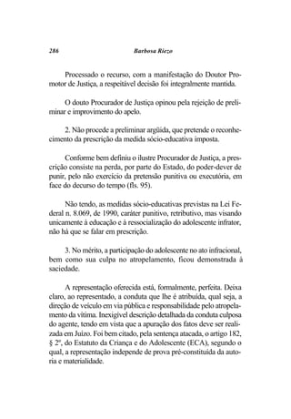 286                          Barbosa Riezo


    Processado o recurso, com a manifestação do Doutor Pro-
motor de Justiça, a respeitável decisão foi integralmente mantida.

     O douto Procurador de Justiça opinou pela rejeição de preli-
minar e improvimento do apelo.

    2. Não procede a preliminar argüida, que pretende o reconhe-
cimento da prescrição da medida sócio-educativa imposta.

     Conforme bem definiu o ilustre Procurador de Justiça, a pres-
crição consiste na perda, por parte do Estado, do poder-dever de
punir, pelo não exercício da pretensão punitiva ou executória, em
face do decurso do tempo (fls. 95).

      Não tendo, as medidas sócio-educativas previstas na Lei Fe-
deral n. 8.069, de 1990, caráter punitivo, retributivo, mas visando
unicamente à educação e à ressocialização do adolescente infrator,
não há que se falar em prescrição.

     3. No mérito, a participação do adolescente no ato infracional,
bem como sua culpa no atropelamento, ficou demonstrada à
saciedade.

      A representação oferecida está, formalmente, perfeita. Deixa
claro, ao representado, a conduta que lhe é atribuída, qual seja, a
direção de veículo em via pública e responsabilidade pelo atropela-
mento da vítima. Inexigível descrição detalhada da conduta culposa
do agente, tendo em vista que a apuração dos fatos deve ser reali-
zada em Juízo. Foi bem citado, pela sentença atacada, o artigo 182,
§ 2º, do Estatuto da Criança e do Adolescente (ECA), segundo o
qual, a representação independe de prova pré-constituída da auto-
ria e materialidade.
 