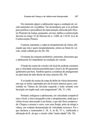 Estatuto da Criança e do Adolescente Interpretado       287


      Em momento algum o adolescente negou a condução do veí-
culo automotor em via pública. Tal circunstância, por si só, já basta
para justificar a procedência da representação oferecida pelo Dou-
tor Promotor de Justiça, porquanto, em tese, tipifica a contravenção
descrita no artigo 32 do Decreto-lei n. 3.688, de 3.10.41 (Lei de
Contravenções Penais).

      Contesta, entretanto, a culpa no atropelamento da vítima, afir-
mando que esta é quem inesperadamente, entrou na frente do veí-
culo, sendo colhida por ele (fls. 49).

     O restante do conjunto probatório, entretanto, demonstra que
o adolescente foi imprudente na condução do veículo.

     O laudo de exame do veículo e do local do acidente constatou
que a velocidade máxima permitida para o local é de 40 (quarenta)
quilômetros por hora. Também apurou a existência de amolgamento
no pára-lama do lado direito do terço anterior (fls. 39).

      E os laudos de exame de corpo de delito da vítima demonstra-
ram que as lesões suportadas por ela tiveram natureza grave, con-
sistindo na “fratura da clavícula esquerda e lesão cortante com
laceração em região anal, com sangramento” (fls. 21 e 44).

     Portanto, trafegasse o adolescente, em velocidade compatível
com o local, e teria conseguido evitar o atropelamento, ainda que a
vítima tivesse atravessado à sua frente, o que não ficou comprova-
do. Chegou a arrastar o carro, com uma freada, antes de atingir a
vítima, em evidente demonstração de velocidade excessiva. Foi o
que declarou a testemunha L. M. A. às fls. 57 v., ratificando a
afirmação de R., de que o veículo vinha “muito rápido” (fls. 58).
 