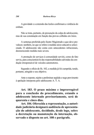 288                          Barbosa Riezo


    A gravidade e a extensão das lesões confirmam a violência do
embate.

     Não se trata, portanto, de presunção da culpa do adolescente,
mas de sua constatação em função das provas colhidas em Juízo.

     A sentença proferida pelo ilustre Magistrado a quo deve pre-
valecer, também, no que se refere à medida sócio-educativa seleci-
onada. O adolescente não conta com antecedentes infracionais,
desmerecendo medida mais severa.

      A prestação de serviços à comunidade servirá, como de fato
serviu, para conscientizá-lo das responsabilidades advindas da con-
dução irresponsável de veículos automotores.

     Segundo o ofício de fls. 102, a medida já foi cumprida, tendo,
portanto, atingido o seu objetivo.

     Ante o exposto, rejeito a preliminar argüida e nego provimento
à apelação interposta pelo adolescente A. T. A.


    Art. 183. O prazo máximo e improrrogável
para a conclusão do procedimento, estando o
adolescente internado provisoriamente, será de
quarenta e cinco dias.
    Art. 184. Oferecida a representação, a autori-
dade judiciária designará audiência de apresenta-
ção do adolescente, decidindo, desde logo, sobre
a decretação ou manutenção da internação, ob-
servado o disposto no art. 108 e parágrafo.
 