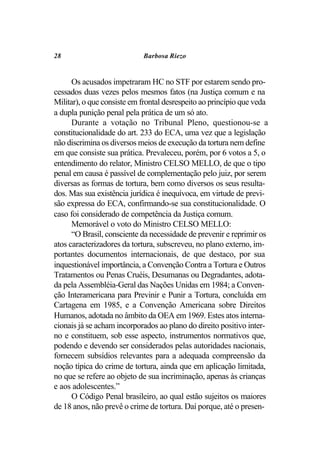 28                          Barbosa Riezo


      Os acusados impetraram HC no STF por estarem sendo pro-
cessados duas vezes pelos mesmos fatos (na Justiça comum e na
Militar), o que consiste em frontal desrespeito ao princípio que veda
a dupla punição penal pela prática de um só ato.
      Durante a votação no Tribunal Pleno, questionou-se a
constitucionalidade do art. 233 do ECA, uma vez que a legislação
não discrimina os diversos meios de execução da tortura nem define
em que consiste sua prática. Prevaleceu, porém, por 6 votos a 5, o
entendimento do relator, Ministro CELSO MELLO, de que o tipo
penal em causa é passível de complementação pelo juiz, por serem
diversas as formas de tortura, bem como diversos os seus resulta-
dos. Mas sua existência jurídica é inequívoca, em virtude de previ-
são expressa do ECA, confirmando-se sua constitucionalidade. O
caso foi considerado de competência da Justiça comum.
      Memorável o voto do Ministro CELSO MELLO:
      “O Brasil, consciente da necessidade de prevenir e reprimir os
atos caracterizadores da tortura, subscreveu, no plano externo, im-
portantes documentos internacionais, de que destaco, por sua
inquestionável importância, a Convenção Contra a Tortura e Outros
Tratamentos ou Penas Cruéis, Desumanas ou Degradantes, adota-
da pela Assembléia-Geral das Nações Unidas em 1984; a Conven-
ção Interamericana para Previnir e Punir a Tortura, concluída em
Cartagena em 1985, e a Convenção Americana sobre Direitos
Humanos, adotada no âmbito da OEA em 1969. Estes atos interna-
cionais já se acham incorporados ao plano do direito positivo inter-
no e constituem, sob esse aspecto, instrumentos normativos que,
podendo e devendo ser considerados pelas autoridades nacionais,
fornecem subsídios relevantes para a adequada compreensão da
noção típica do crime de tortura, ainda que em aplicação limitada,
no que se refere ao objeto de sua incriminação, apenas às crianças
e aos adolescentes.”
      O Código Penal brasileiro, ao qual estão sujeitos os maiores
de 18 anos, não prevê o crime de tortura. Daí porque, até o presen-
 