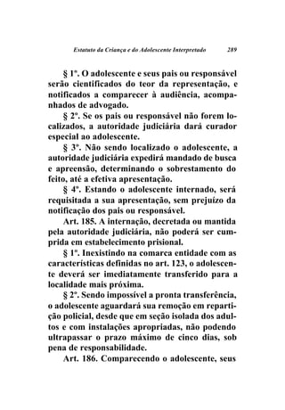 Estatuto da Criança e do Adolescente Interpretado   289



     § 1º. O adolescente e seus pais ou responsável
serão cientificados do teor da representação, e
notificados a comparecer à audiência, acompa-
nhados de advogado.
     § 2º. Se os pais ou responsável não forem lo-
calizados, a autoridade judiciária dará curador
especial ao adolescente.
     § 3º. Não sendo localizado o adolescente, a
autoridade judiciária expedirá mandado de busca
e apreensão, determinando o sobrestamento do
feito, até a efetiva apresentação.
     § 4º. Estando o adolescente internado, será
requisitada a sua apresentação, sem prejuízo da
notificação dos pais ou responsável.
     Art. 185. A internação, decretada ou mantida
pela autoridade judiciária, não poderá ser cum-
prida em estabelecimento prisional.
     § 1º. Inexistindo na comarca entidade com as
características definidas no art. 123, o adolescen-
te deverá ser imediatamente transferido para a
localidade mais próxima.
     § 2º. Sendo impossível a pronta transferência,
o adolescente aguardará sua remoção em reparti-
ção policial, desde que em seção isolada dos adul-
tos e com instalações apropriadas, não podendo
ultrapassar o prazo máximo de cinco dias, sob
pena de responsabilidade.
     Art. 186. Comparecendo o adolescente, seus
 